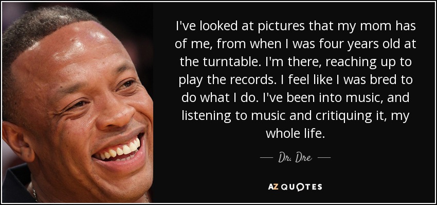 I've looked at pictures that my mom has of me, from when I was four years old at the turntable. I'm there, reaching up to play the records. I feel like I was bred to do what I do. I've been into music, and listening to music and critiquing it, my whole life. - Dr. Dre