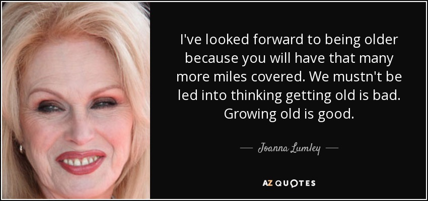 I've looked forward to being older because you will have that many more miles covered. We mustn't be led into thinking getting old is bad. Growing old is good. - Joanna Lumley