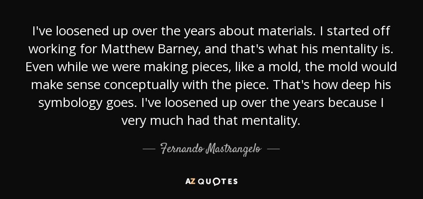 I've loosened up over the years about materials. I started off working for Matthew Barney, and that's what his mentality is. Even while we were making pieces, like a mold, the mold would make sense conceptually with the piece. That's how deep his symbology goes. I've loosened up over the years because I very much had that mentality. - Fernando Mastrangelo