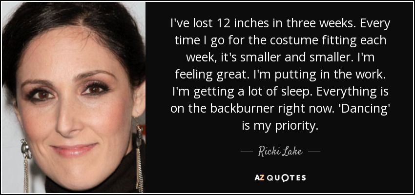 I've lost 12 inches in three weeks. Every time I go for the costume fitting each week, it's smaller and smaller. I'm feeling great. I'm putting in the work. I'm getting a lot of sleep. Everything is on the backburner right now. 'Dancing' is my priority. - Ricki Lake