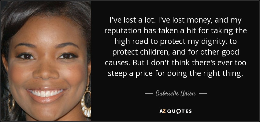 I've lost a lot. I've lost money, and my reputation has taken a hit for taking the high road to protect my dignity, to protect children, and for other good causes. But I don't think there's ever too steep a price for doing the right thing. - Gabrielle Union