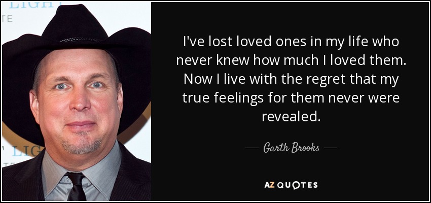I've lost loved ones in my life who never knew how much I loved them. Now I live with the regret that my true feelings for them never were revealed. - Garth Brooks