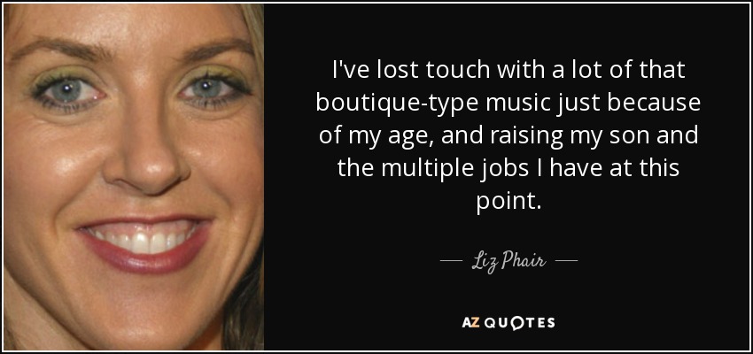 I've lost touch with a lot of that boutique-type music just because of my age, and raising my son and the multiple jobs I have at this point. - Liz Phair