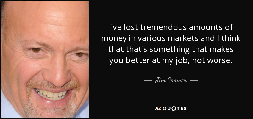 I've lost tremendous amounts of money in various markets and I think that that's something that makes you better at my job, not worse. - Jim Cramer