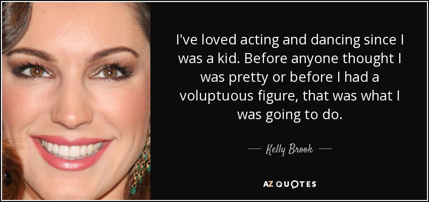 I've loved acting and dancing since I was a kid. Before anyone thought I was pretty or before I had a voluptuous figure, that was what I was going to do. - Kelly Brook