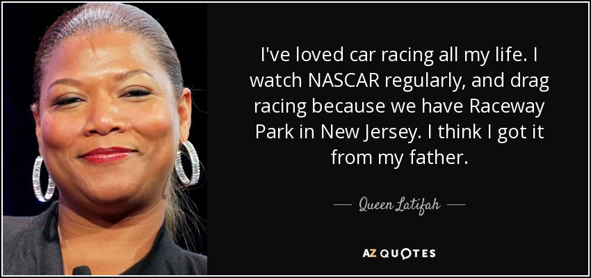 I've loved car racing all my life. I watch NASCAR regularly, and drag racing because we have Raceway Park in New Jersey. I think I got it from my father. - Queen Latifah