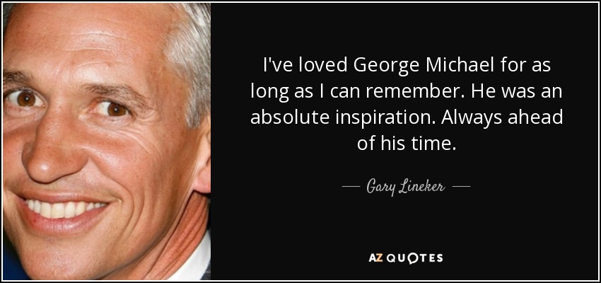 I've loved George Michael for as long as I can remember. He was an absolute inspiration. Always ahead of his time. - Gary Lineker