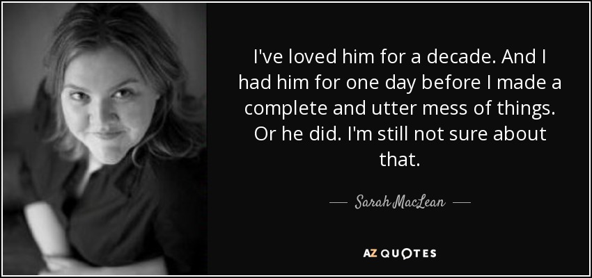 I've loved him for a decade. And I had him for one day before I made a complete and utter mess of things. Or he did. I'm still not sure about that. - Sarah MacLean