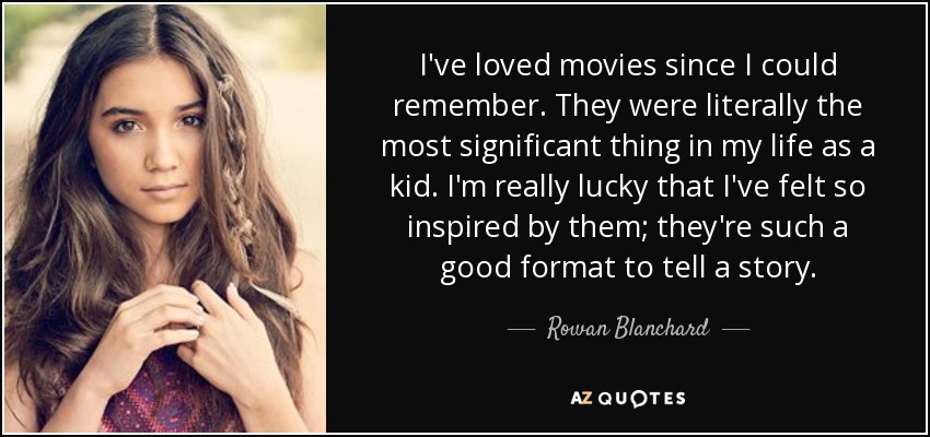I've loved movies since I could remember. They were literally the most significant thing in my life as a kid. I'm really lucky that I've felt so inspired by them; they're such a good format to tell a story. - Rowan Blanchard