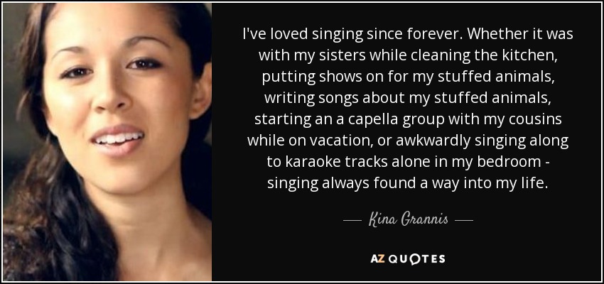 I've loved singing since forever. Whether it was with my sisters while cleaning the kitchen, putting shows on for my stuffed animals, writing songs about my stuffed animals, starting an a capella group with my cousins while on vacation, or awkwardly singing along to karaoke tracks alone in my bedroom - singing always found a way into my life. - Kina Grannis