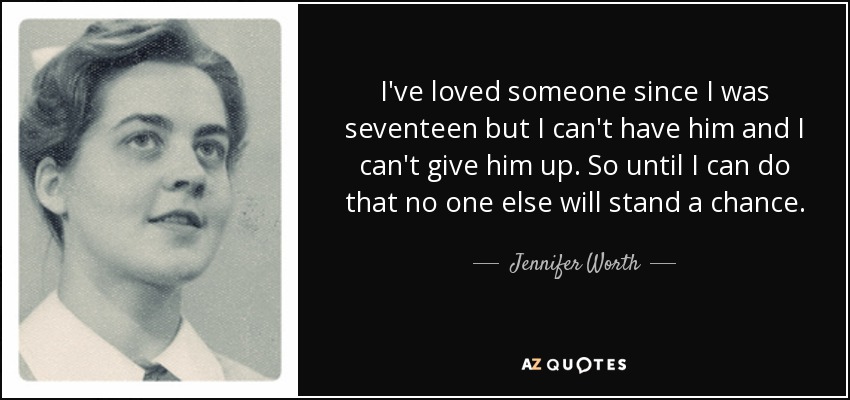 I've loved someone since I was seventeen but I can't have him and I can't give him up. So until I can do that no one else will stand a chance. - Jennifer Worth