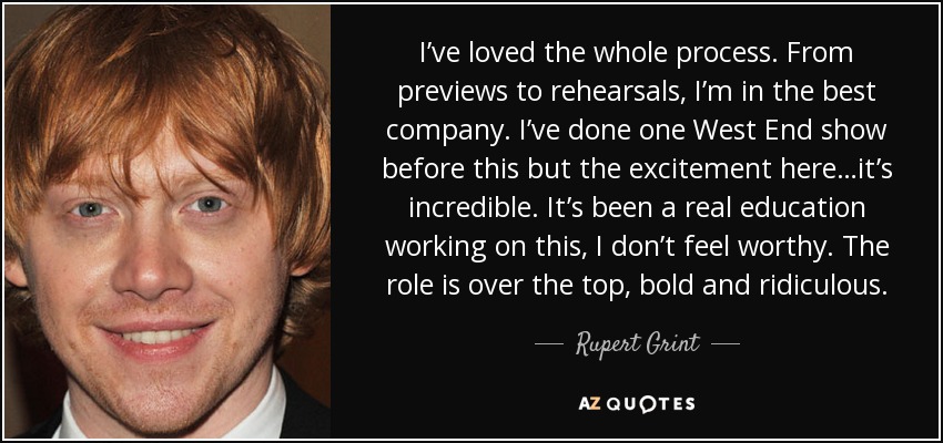 I’ve loved the whole process. From previews to rehearsals, I’m in the best company. I’ve done one West End show before this but the excitement here…it’s incredible. It’s been a real education working on this, I don’t feel worthy. The role is over the top, bold and ridiculous. - Rupert Grint