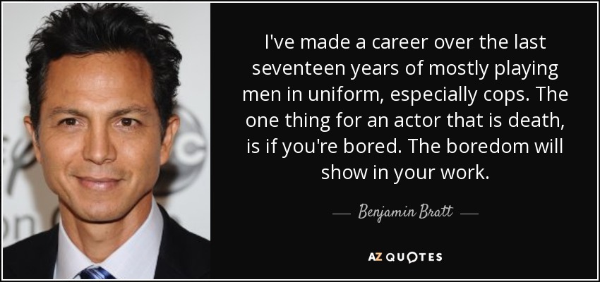 I've made a career over the last seventeen years of mostly playing men in uniform, especially cops. The one thing for an actor that is death, is if you're bored. The boredom will show in your work. - Benjamin Bratt