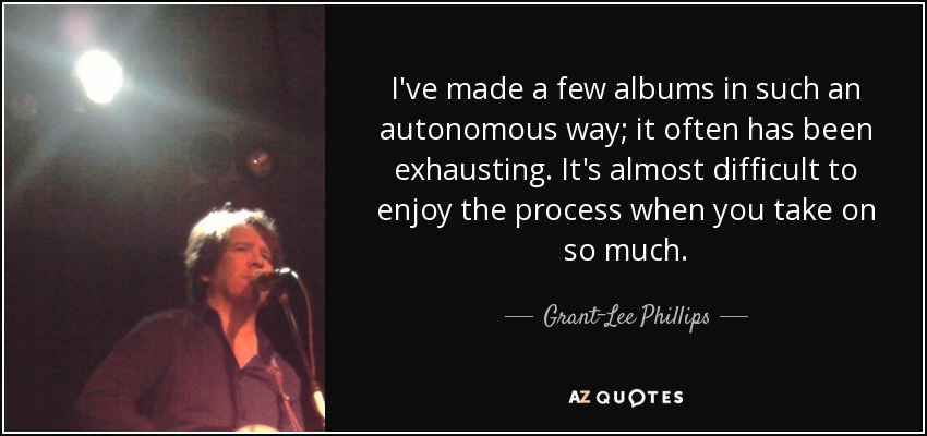 I've made a few albums in such an autonomous way; it often has been exhausting. It's almost difficult to enjoy the process when you take on so much. - Grant-Lee Phillips