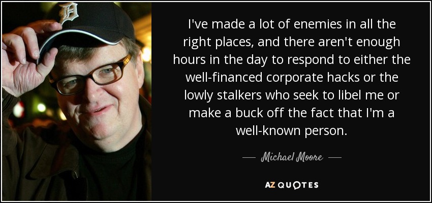 I've made a lot of enemies in all the right places, and there aren't enough hours in the day to respond to either the well-financed corporate hacks or the lowly stalkers who seek to libel me or make a buck off the fact that I'm a well-known person. - Michael Moore