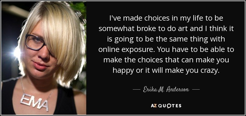 I've made choices in my life to be somewhat broke to do art and I think it is going to be the same thing with online exposure. You have to be able to make the choices that can make you happy or it will make you crazy. - Erika M. Anderson