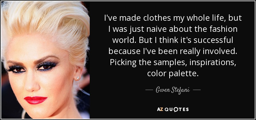 I've made clothes my whole life, but I was just naive about the fashion world. But I think it's successful because I've been really involved. Picking the samples, inspirations, color palette. - Gwen Stefani