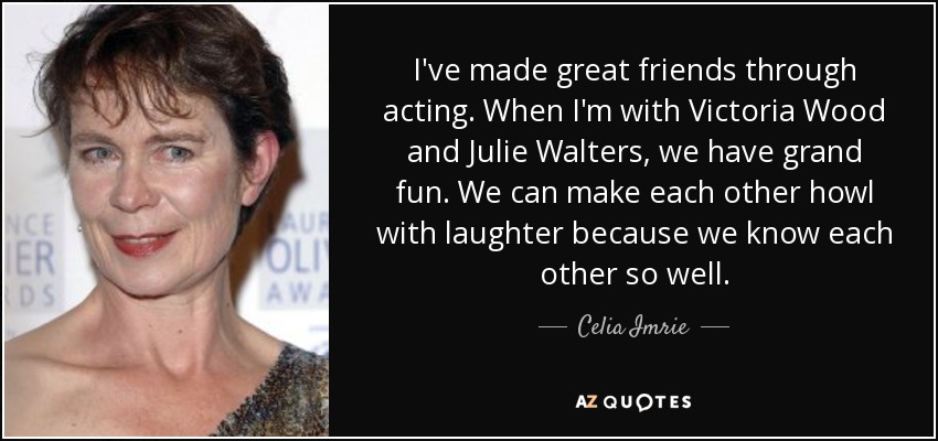 I've made great friends through acting. When I'm with Victoria Wood and Julie Walters, we have grand fun. We can make each other howl with laughter because we know each other so well. - Celia Imrie
