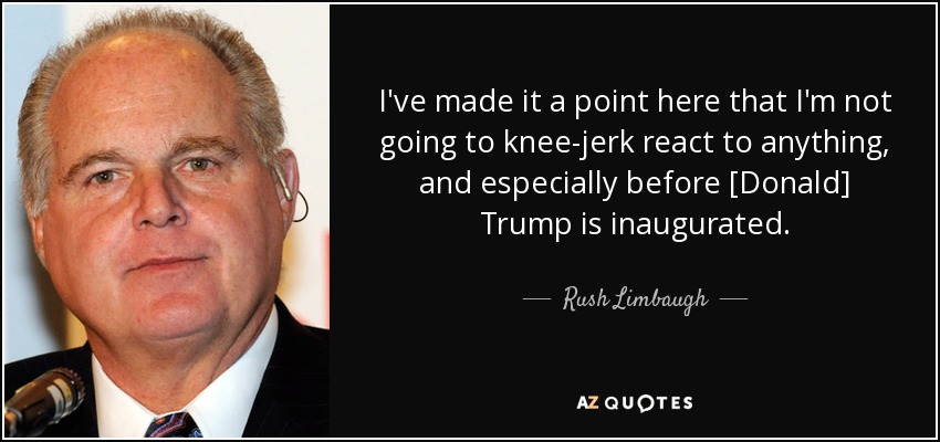 I've made it a point here that I'm not going to knee-jerk react to anything, and especially before [Donald] Trump is inaugurated. - Rush Limbaugh