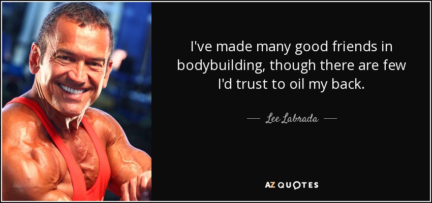 I've made many good friends in bodybuilding, though there are few I'd trust to oil my back. - Lee Labrada