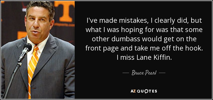 I've made mistakes, I clearly did, but what I was hoping for was that some other dumbass would get on the front page and take me off the hook. I miss Lane Kiffin. - Bruce Pearl