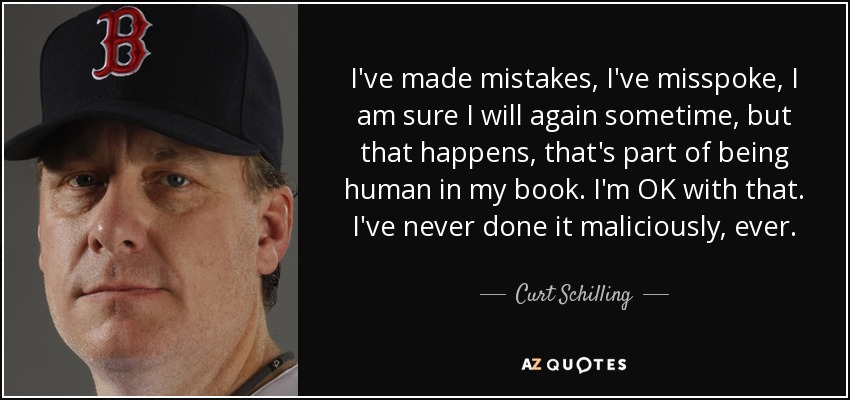 I've made mistakes, I've misspoke, I am sure I will again sometime, but that happens, that's part of being human in my book. I'm OK with that. I've never done it maliciously, ever. - Curt Schilling