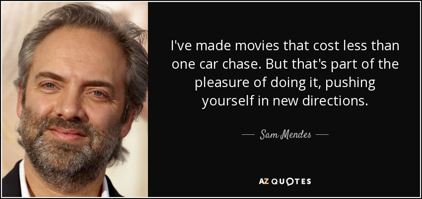 I've made movies that cost less than one car chase. But that's part of the pleasure of doing it, pushing yourself in new directions. - Sam Mendes