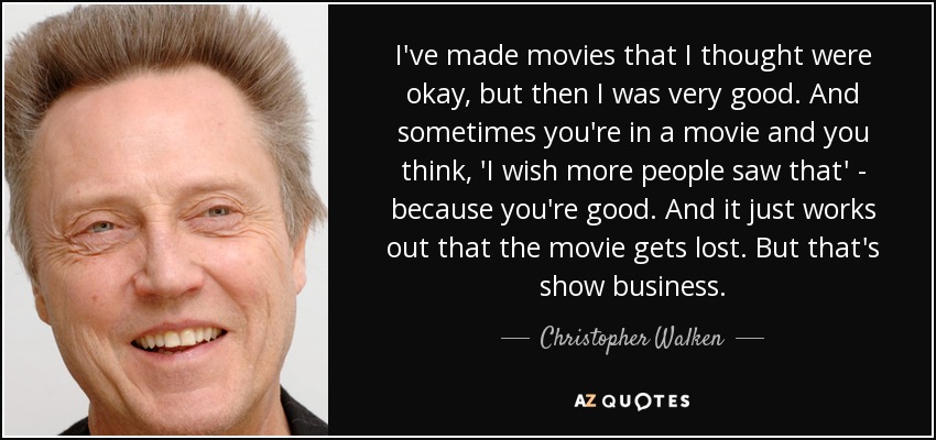 I've made movies that I thought were okay, but then I was very good. And sometimes you're in a movie and you think, 'I wish more people saw that' - because you're good. And it just works out that the movie gets lost. But that's show business. - Christopher Walken