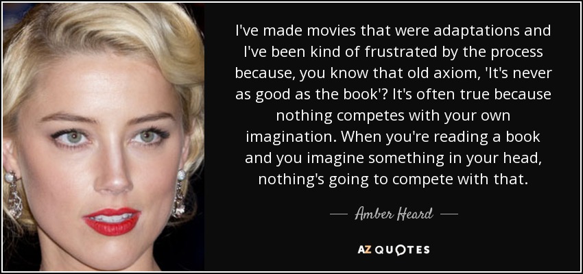 I've made movies that were adaptations and I've been kind of frustrated by the process because, you know that old axiom, 'It's never as good as the book'? It's often true because nothing competes with your own imagination. When you're reading a book and you imagine something in your head, nothing's going to compete with that. - Amber Heard