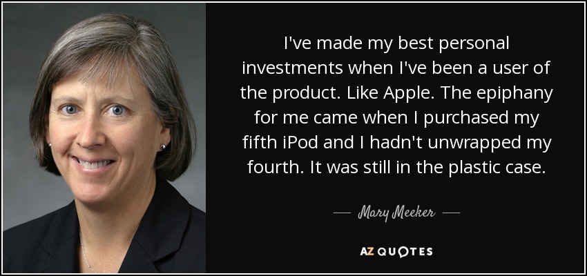 I've made my best personal investments when I've been a user of the product. Like Apple. The epiphany for me came when I purchased my fifth iPod and I hadn't unwrapped my fourth. It was still in the plastic case. - Mary Meeker