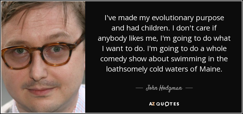 I've made my evolutionary purpose and had children. I don't care if anybody likes me, I'm going to do what I want to do. I'm going to do a whole comedy show about swimming in the loathsomely cold waters of Maine. - John Hodgman