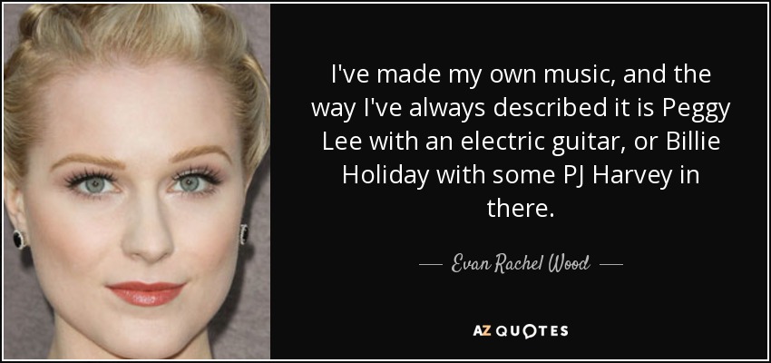 I've made my own music, and the way I've always described it is Peggy Lee with an electric guitar, or Billie Holiday with some PJ Harvey in there. - Evan Rachel Wood