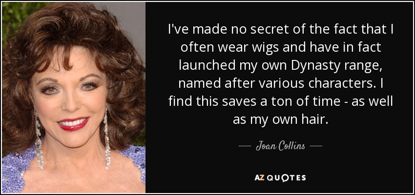 I've made no secret of the fact that I often wear wigs and have in fact launched my own Dynasty range, named after various characters. I find this saves a ton of time - as well as my own hair. - Joan Collins
