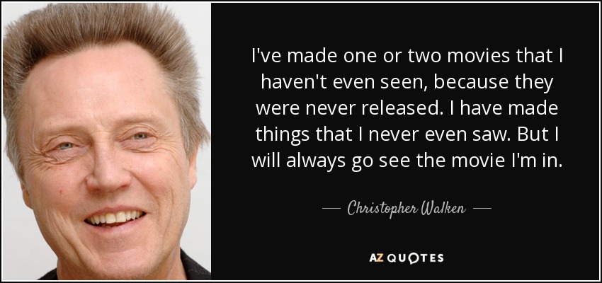 I've made one or two movies that I haven't even seen, because they were never released. I have made things that I never even saw. But I will always go see the movie I'm in. - Christopher Walken