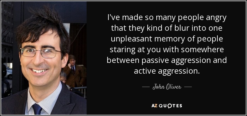 I've made so many people angry that they kind of blur into one unpleasant memory of people staring at you with somewhere between passive aggression and active aggression. - John Oliver
