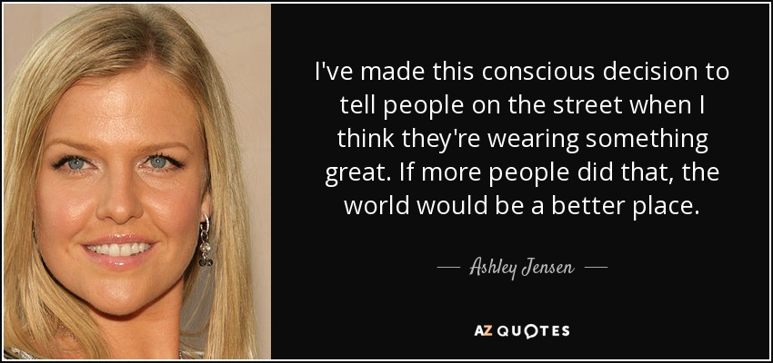 I've made this conscious decision to tell people on the street when I think they're wearing something great. If more people did that, the world would be a better place. - Ashley Jensen
