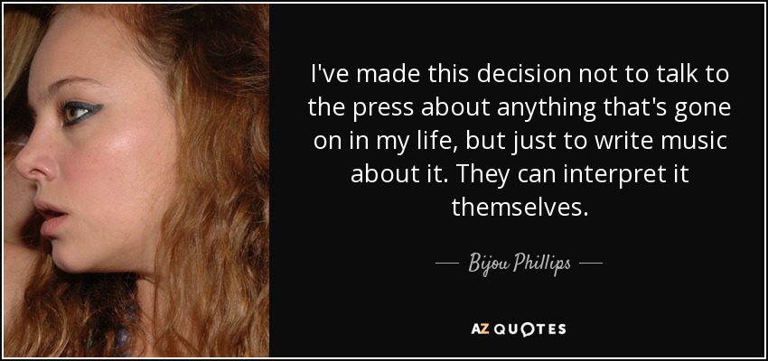 I've made this decision not to talk to the press about anything that's gone on in my life, but just to write music about it. They can interpret it themselves. - Bijou Phillips
