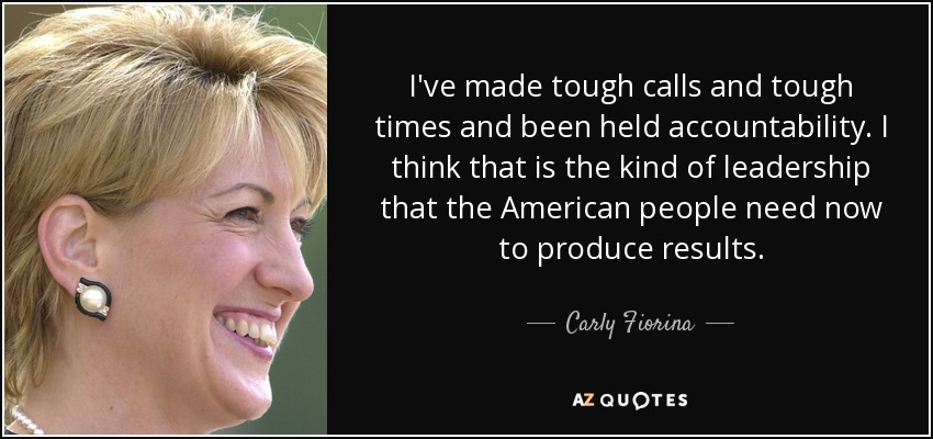 I've made tough calls and tough times and been held accountability. I think that is the kind of leadership that the American people need now to produce results. - Carly Fiorina