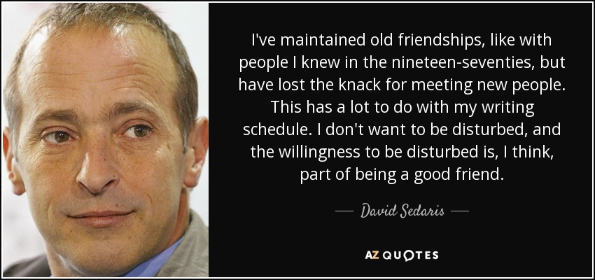 I've maintained old friendships, like with people I knew in the nineteen-seventies, but have lost the knack for meeting new people. This has a lot to do with my writing schedule. I don't want to be disturbed, and the willingness to be disturbed is, I think, part of being a good friend. - David Sedaris