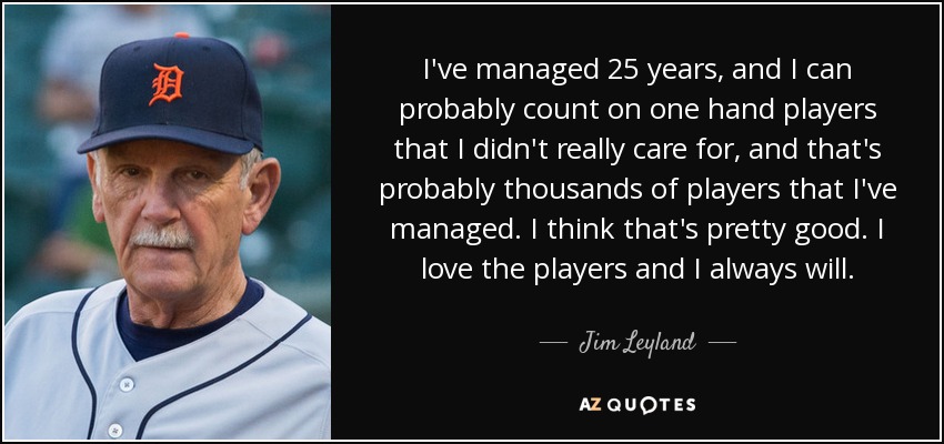 I've managed 25 years, and I can probably count on one hand players that I didn't really care for, and that's probably thousands of players that I've managed. I think that's pretty good. I love the players and I always will. - Jim Leyland