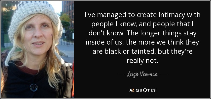 I've managed to create intimacy with people I know, and people that I don't know. The longer things stay inside of us, the more we think they are black or tainted, but they're really not. - Leigh Newman