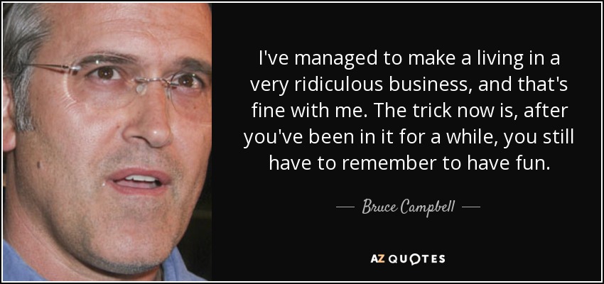 I've managed to make a living in a very ridiculous business, and that's fine with me. The trick now is, after you've been in it for a while, you still have to remember to have fun. - Bruce Campbell