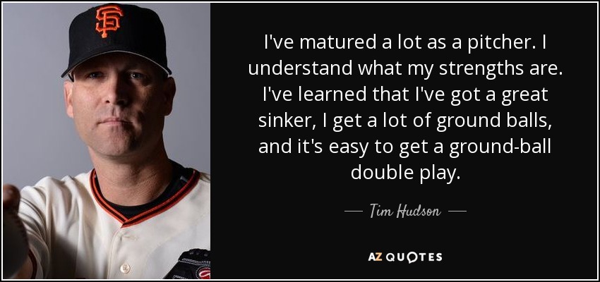 I've matured a lot as a pitcher. I understand what my strengths are. I've learned that I've got a great sinker, I get a lot of ground balls, and it's easy to get a ground-ball double play. - Tim Hudson