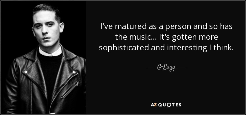 I've matured as a person and so has the music... It's gotten more sophisticated and interesting I think. - G-Eazy