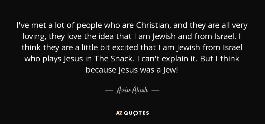 I've met a lot of people who are Christian, and they are all very loving, they love the idea that I am Jewish and from Israel. I think they are a little bit excited that I am Jewish from Israel who plays Jesus in The Snack. I can't explain it. But I think because Jesus was a Jew! - Aviv Alush