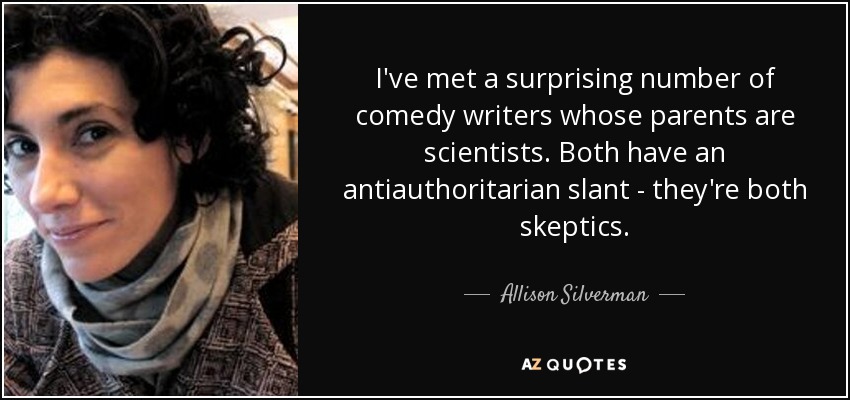 I've met a surprising number of comedy writers whose parents are scientists. Both have an antiauthoritarian slant - they're both skeptics. - Allison Silverman