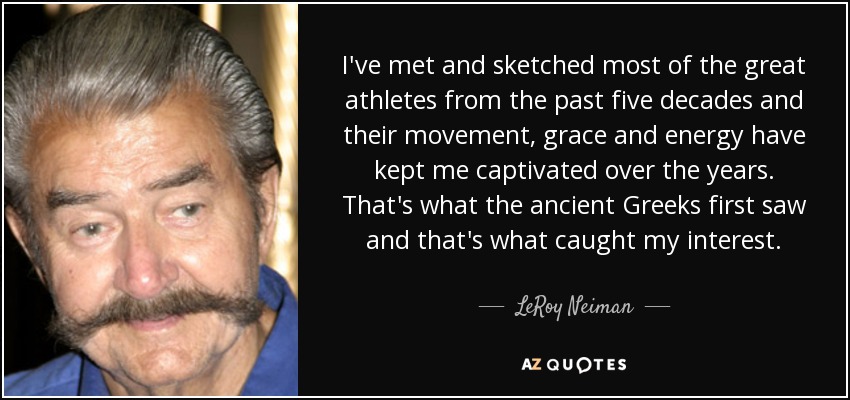 I've met and sketched most of the great athletes from the past five decades and their movement, grace and energy have kept me captivated over the years. That's what the ancient Greeks first saw and that's what caught my interest. - LeRoy Neiman