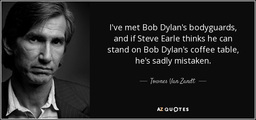 I've met Bob Dylan's bodyguards, and if Steve Earle thinks he can stand on Bob Dylan's coffee table, he's sadly mistaken. - Townes Van Zandt