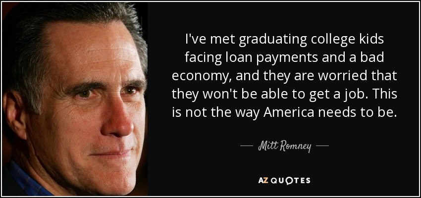 I've met graduating college kids facing loan payments and a bad economy, and they are worried that they won't be able to get a job. This is not the way America needs to be. - Mitt Romney
