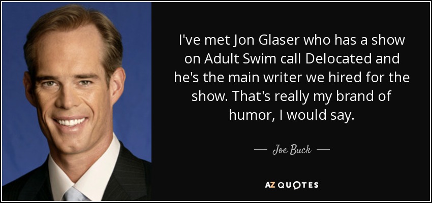I've met Jon Glaser who has a show on Adult Swim call Delocated and he's the main writer we hired for the show. That's really my brand of humor, I would say. - Joe Buck
